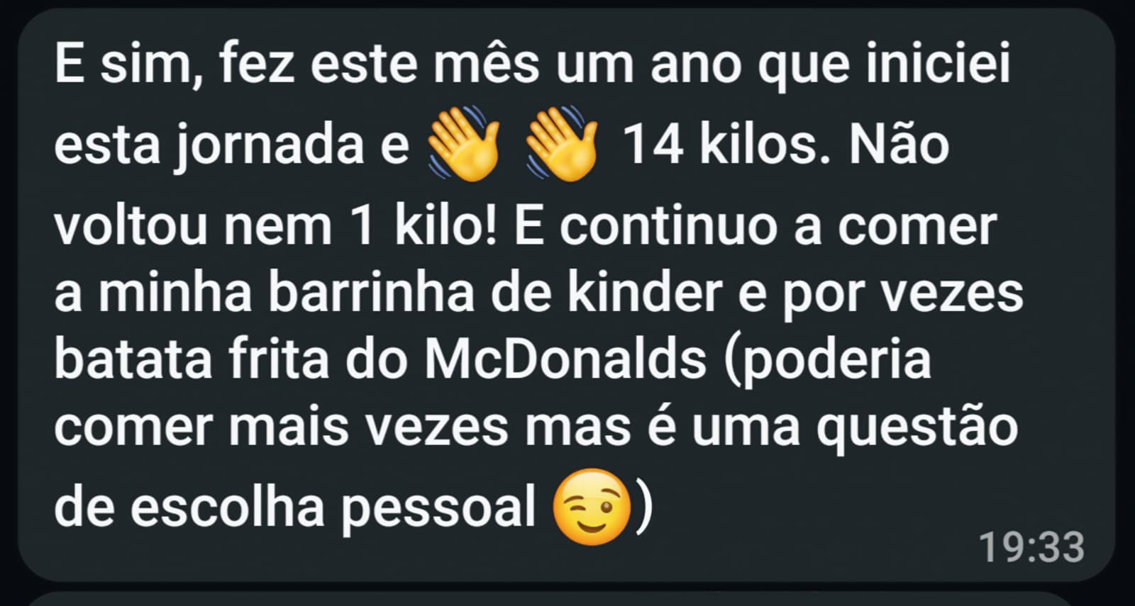 Fez este mês um ano que iniciei esta jornada, e 14 quilos. Não voltou nem 1 quilo. E continuo a comer a minha barrinha de kinder, e por vezes batata frita do McDonald's.